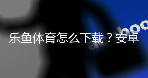 乐鱼体育怎么下载？安卓苹果手机下载、安装与常见问题详解