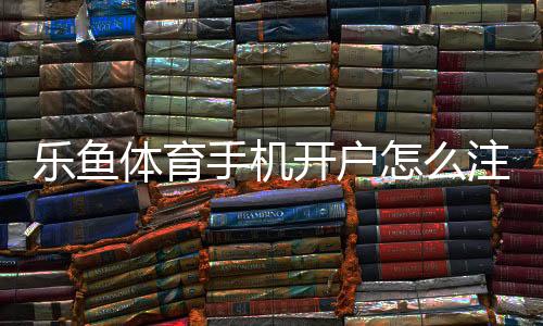 乐鱼体育手机开户怎么注册?新手开户流程与安全注意事项详解