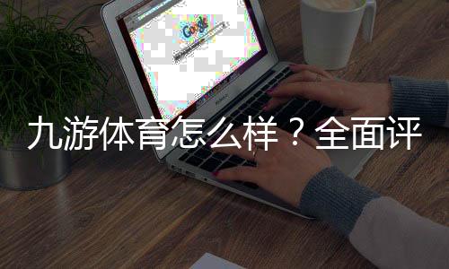 九游体育怎么样？全面评测与用户口碑：安全性、优惠、提现与投注体验一次看懂