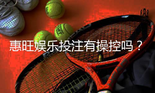 惠旺娱乐投注有操控吗?深度解析平台公正性与防作弊机制