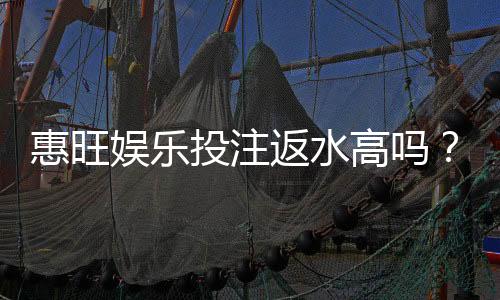 惠旺娱乐投注返水高吗?揭秘高返水福利与实战技巧