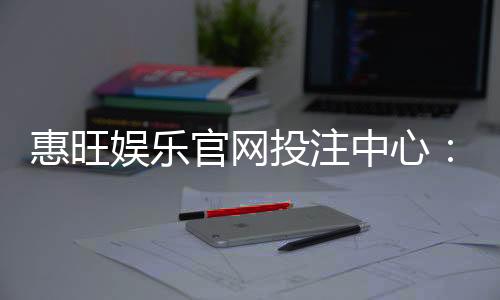 惠旺娱乐官网投注中心：畅享顶级棋牌与电子游艺的投注盛宴