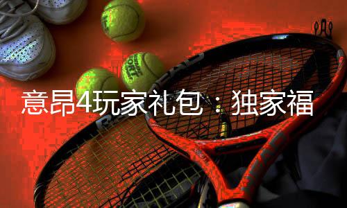 意昂4玩家礼包：独家福利与高额返水等你拿