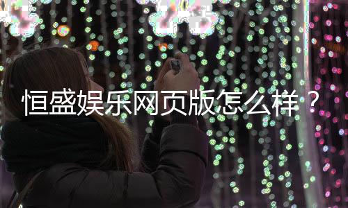 恒盛娱乐网页版怎么样？资深玩家真实体验评测