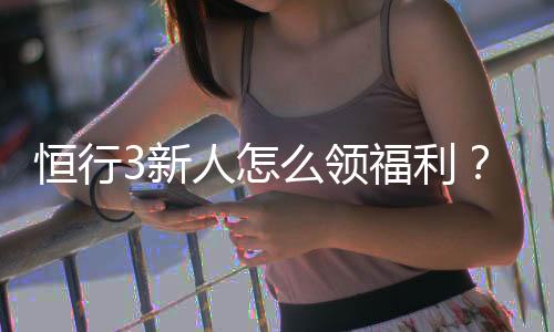 恒行3新人怎么领福利？手把手教你领取新人专属优惠