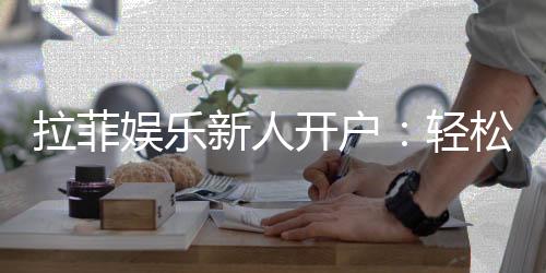 拉菲娱乐新人开户：轻松注册享首存礼金与独家优惠