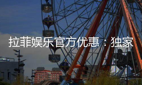 拉菲娱乐官方优惠:独家福利与高额返水等你来拿