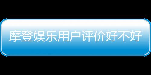 摩登娱乐用户评价好不好？真实玩家体验分享与深度解析