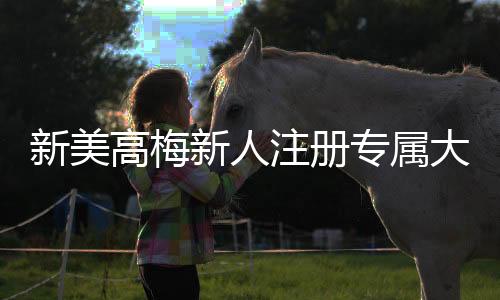 新美高梅新人注册专属大礼包：首存即送888元彩金与VIP礼遇
