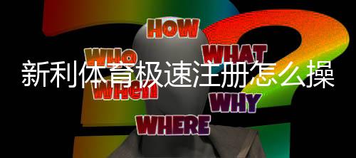 新利体育极速注册怎么操作？新手快速开户全流程与常见问题解答