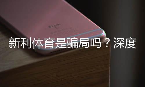 新利体育是骗局吗？深度调查：资质、用户口碑与提现安全全面解析