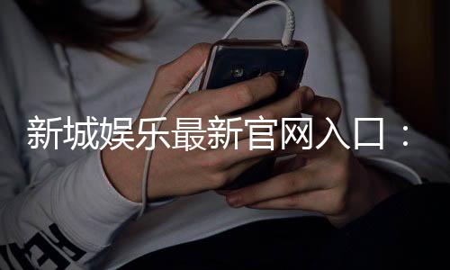新城娱乐最新官网入口：畅享顶级棋牌电游的尊贵体验
