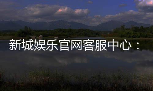 新城娱乐官网客服中心：专业服务与高效沟通的娱乐体验保障