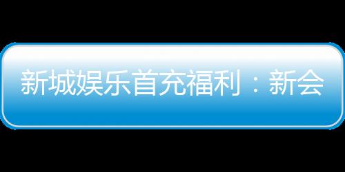 新城娱乐首充福利:新会员专享高额返利与独家礼包