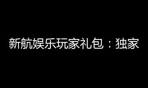 新航娱乐玩家礼包：独家福利与高额奖励等你领取