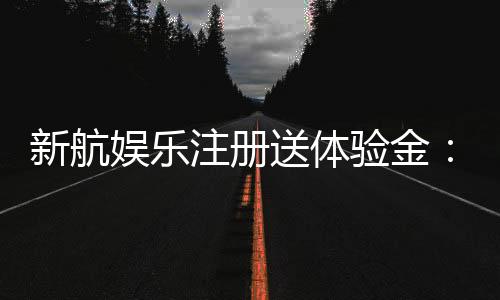 新航娱乐注册送体验金：畅享新手礼遇与高额彩金