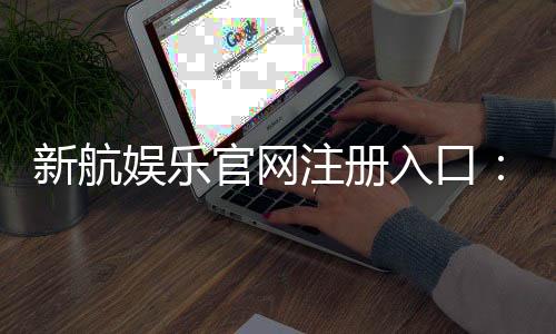 新航娱乐官网注册入口：轻松三步完成账号注册畅享游戏