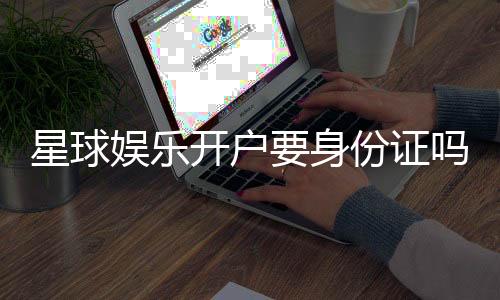 星球娱乐开户要身份证吗?详解实名认证流程与注意事项