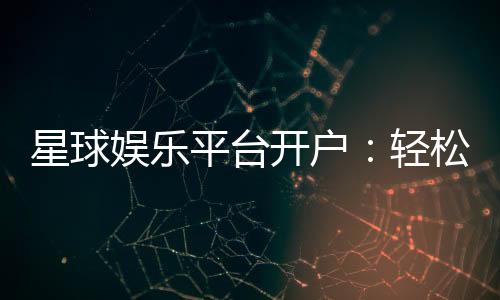 星球娱乐平台开户:轻松注册即享豪华礼包与高额返利
