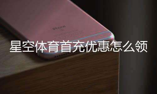 星空体育首充优惠怎么领取?新手快速领取攻略与注意事项
