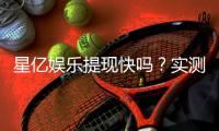 星亿娱乐提现快吗？实测到账速度与提现技巧分享