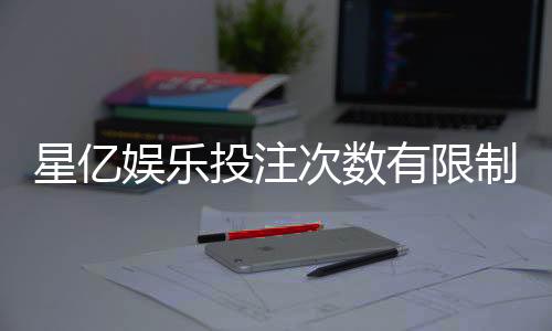 星亿娱乐投注次数有限制吗？详解平台规则与玩法限制