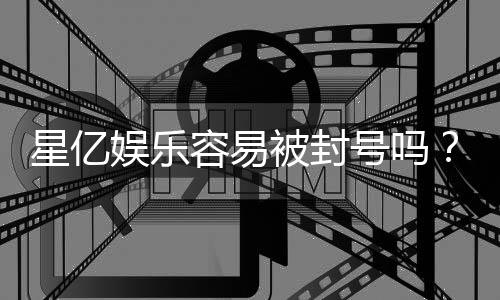 星亿娱乐容易被封号吗？资深玩家揭秘防封技巧与平台选择