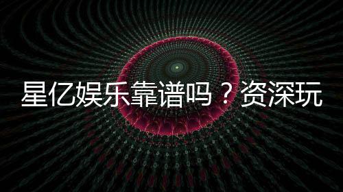 星亿娱乐靠谱吗？资深玩家带你揭秘真实体验