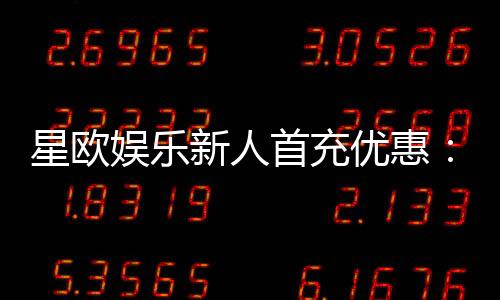 星欧娱乐新人首充优惠:注册即享高额返利与独家礼包