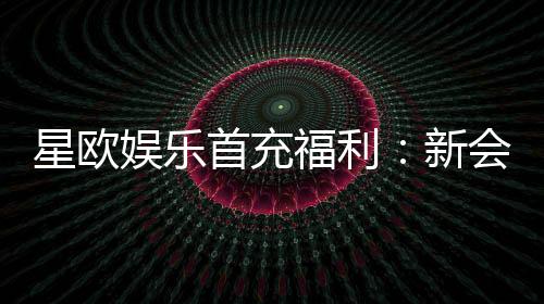 星欧娱乐首充福利:新会员专享高额返利与独家礼包