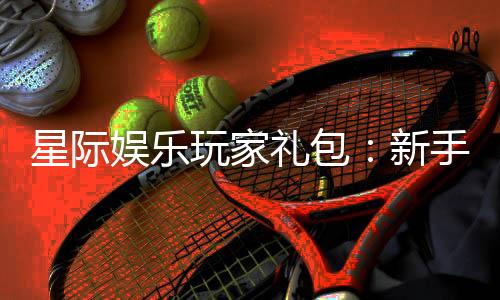 星际娱乐玩家礼包：新手必领的豪华福利与实战技巧