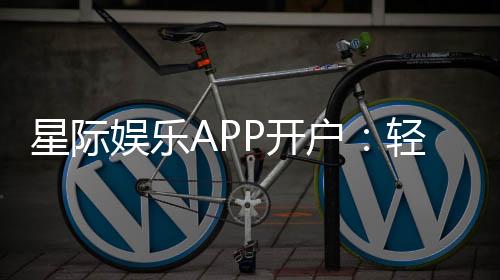 星际娱乐APP开户:轻松注册畅享顶级棋牌电游盛宴