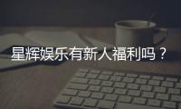 星辉娱乐有新人福利吗？揭秘新手专属优惠与豪礼