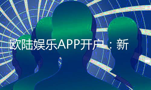 欧陆娱乐APP开户：新手必看注册流程与首存优惠详解