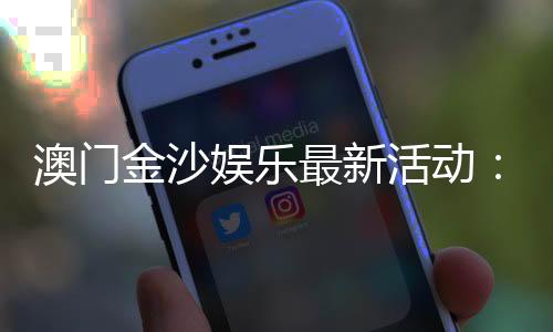 澳门金沙娱乐最新活动:独家优惠与豪华礼遇等你来享