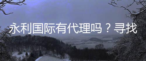 永利国际有代理吗？寻找合作机会！