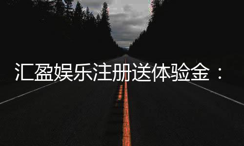 汇盈娱乐注册送体验金：新手必领豪礼畅享高额彩金