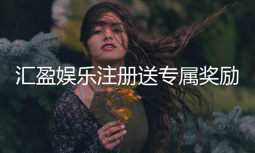 汇盈娱乐注册送专属奖励：新会员首存礼包限时领取