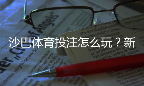 沙巴体育投注怎么玩？新手注册、充值与投注技巧全攻略