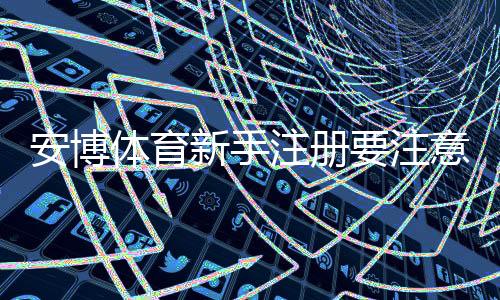 安博体育新手注册要注意什么：详细流程、实名认证与防骗安全指南