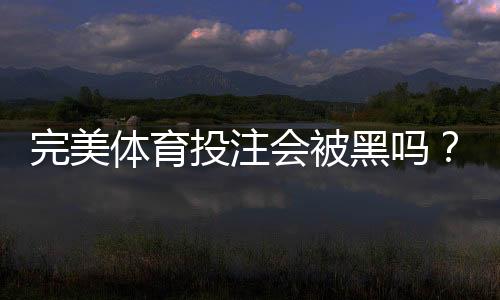 完美体育投注会被黑吗?真相揭秘与防骗安全指南