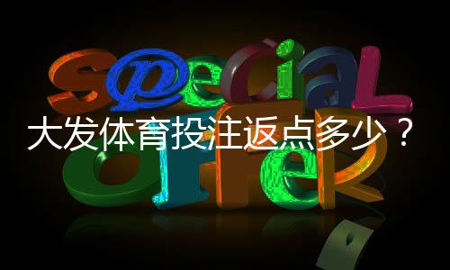 大发体育投注返点多少?最新返点比例、计算方式与领取攻略