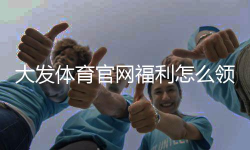 大发体育官网福利怎么领？最新优惠全攻略与防坑注意事项