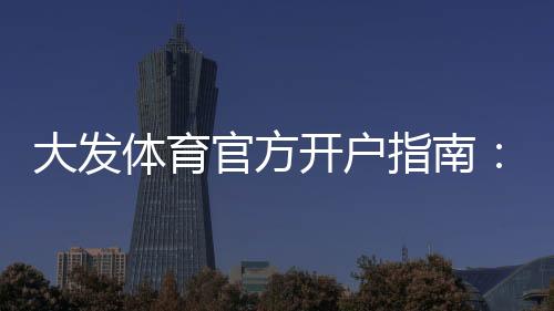 大发体育官方开户指南:新手注册流程、实名认证与常见问题全解析