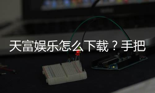 天富娱乐怎么下载？手把手教你快速安装畅玩棋牌