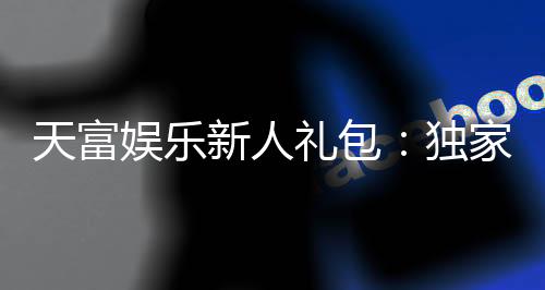 天富娱乐新人礼包:独家福利助你畅玩棋牌电子游艺