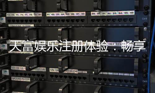 天富娱乐注册体验：畅享顶级棋牌与电子游艺的尊贵之旅