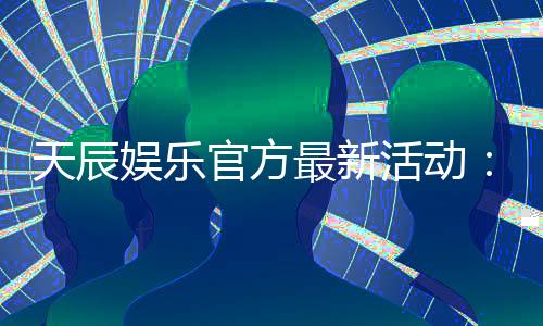 天辰娱乐官方最新活动:独家优惠与精彩赛事等你参与