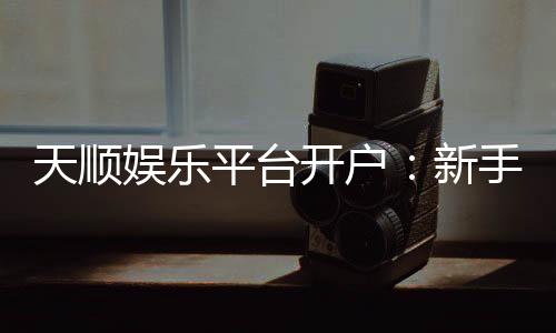 天顺娱乐平台开户：新手必看的安全注册与首存优惠指南