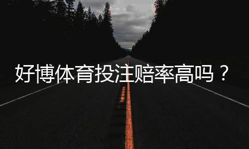 好博体育投注赔率高吗？全面评测赔率水平、返还率与用户真实反馈